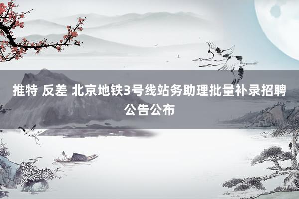 推特 反差 北京地铁3号线站务助理批量补录招聘公告公布