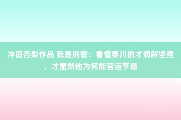 冲田杏梨作品 我是刑警：看懂秦川的才调解坚捏，才显然他为何能官运亨通