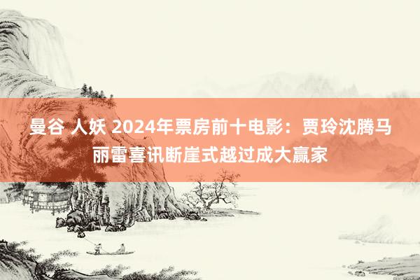 曼谷 人妖 2024年票房前十电影：贾玲沈腾马丽雷喜讯断崖式越过成大赢家