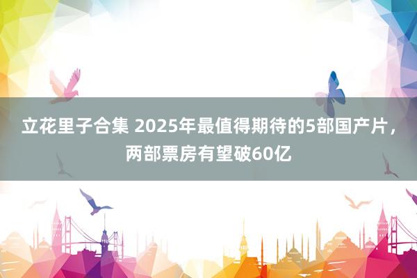 立花里子合集 2025年最值得期待的5部国产片，两部票房有望破60亿