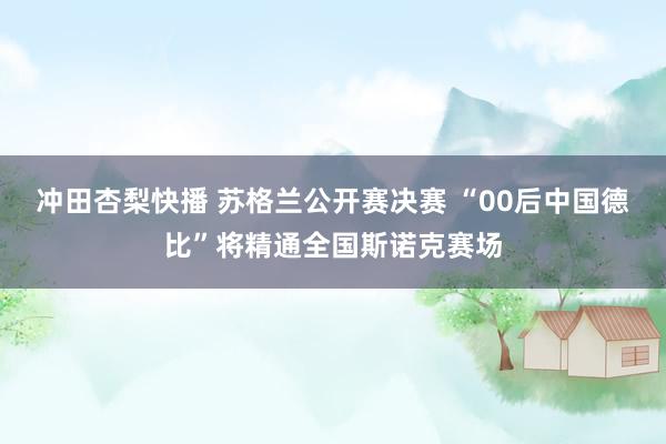 冲田杏梨快播 苏格兰公开赛决赛 “00后中国德比”将精通全国斯诺克赛场