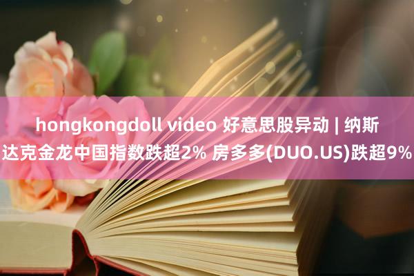 hongkongdoll video 好意思股异动 | 纳斯达克金龙中国指数跌超2% 房多多(DUO.US)跌超9%