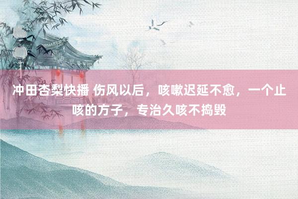 冲田杏梨快播 伤风以后，咳嗽迟延不愈，一个止咳的方子，专治久咳不捣毁