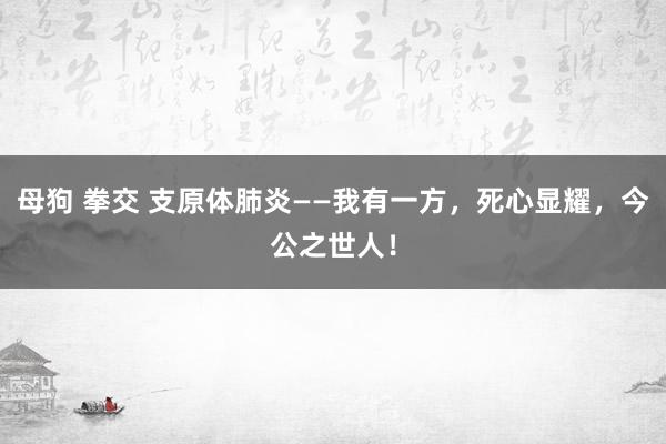 母狗 拳交 支原体肺炎——我有一方，死心显耀，今公之世人！