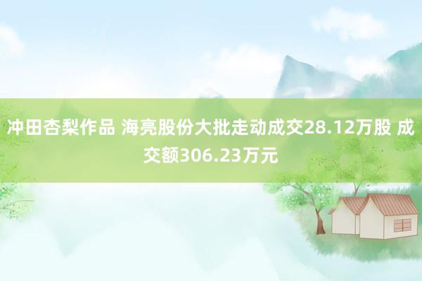 冲田杏梨作品 海亮股份大批走动成交28.12万股 成交额306.23万元