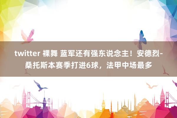 twitter 裸舞 蓝军还有强东说念主！安德烈-桑托斯本赛季打进6球，法甲中场最多