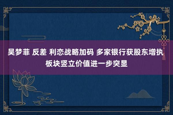 吴梦菲 反差 利恋战略加码 多家银行获股东增执 板块竖立价值进一步突显