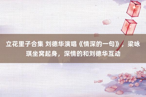 立花里子合集 刘德华演唱《情深的一句》，梁咏琪坐窝起身，深情的和刘德华互动