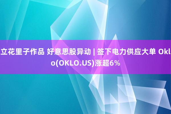 立花里子作品 好意思股异动 | 签下电力供应大单 Oklo(OKLO.US)涨超6%