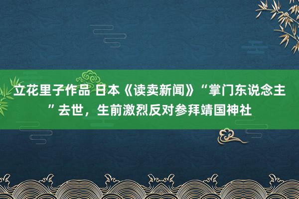 立花里子作品 日本《读卖新闻》“掌门东说念主”去世，生前激烈反对参拜靖国神社