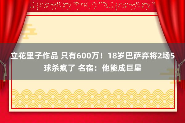 立花里子作品 只有600万！18岁巴萨弃将2场5球杀疯了 名宿：他能成巨星