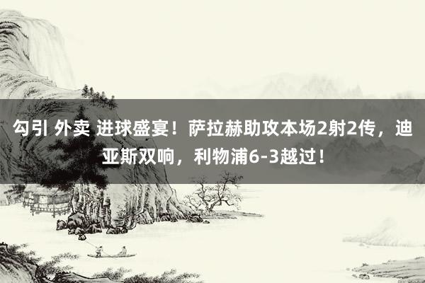 勾引 外卖 进球盛宴！萨拉赫助攻本场2射2传，迪亚斯双响，利物浦6-3越过！