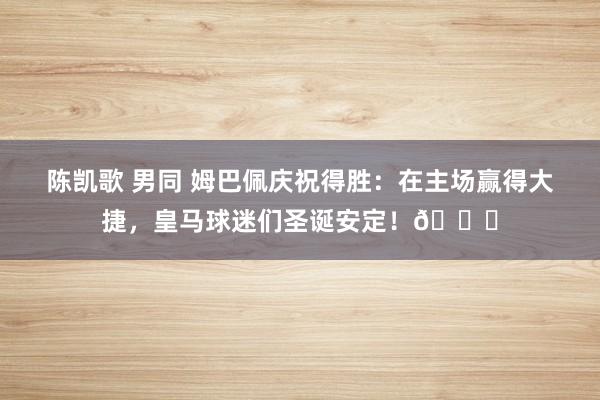 陈凯歌 男同 姆巴佩庆祝得胜：在主场赢得大捷，皇马球迷们圣诞安定！🎄