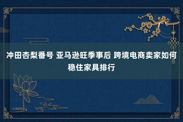 冲田杏梨番号 亚马逊旺季事后 跨境电商卖家如何稳住家具排行