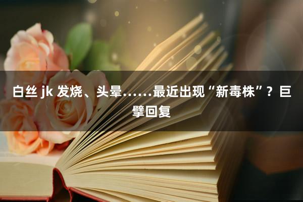 白丝 jk 发烧、头晕……最近出现“新毒株”？巨擘回复