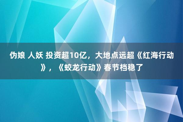 伪娘 人妖 投资超10亿，大地点远超《红海行动》，《蛟龙行动