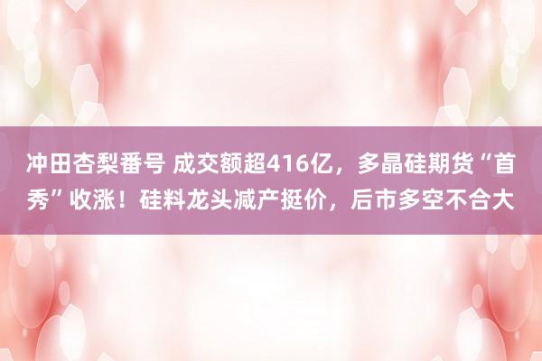 冲田杏梨番号 成交额超416亿，多晶硅期货“首秀”收涨！硅料