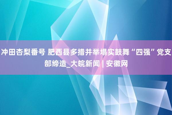 冲田杏梨番号 肥西县多措并举塌实鼓舞“四强”党支部缔造_大皖