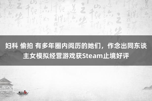 妇科 偷拍 有多年圈内阅历的她们，作念出同东谈主女模拟经营游