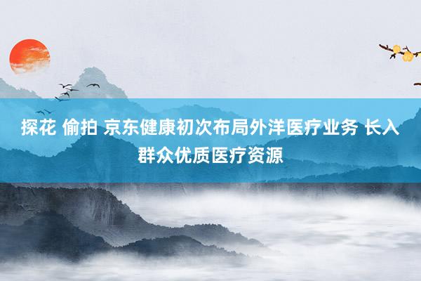 探花 偷拍 京东健康初次布局外洋医疗业务 长入群众优质医疗资