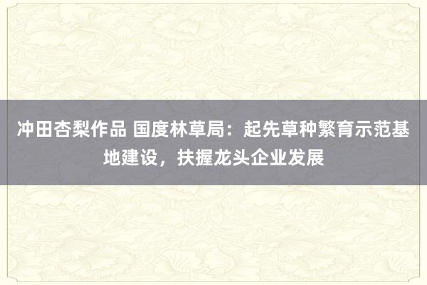 冲田杏梨作品 国度林草局：起先草种繁育示范基地建设，扶握龙头