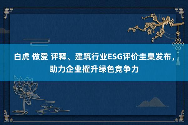 白虎 做爱 评释、建筑行业ESG评价圭臬发布，助力企业擢升绿