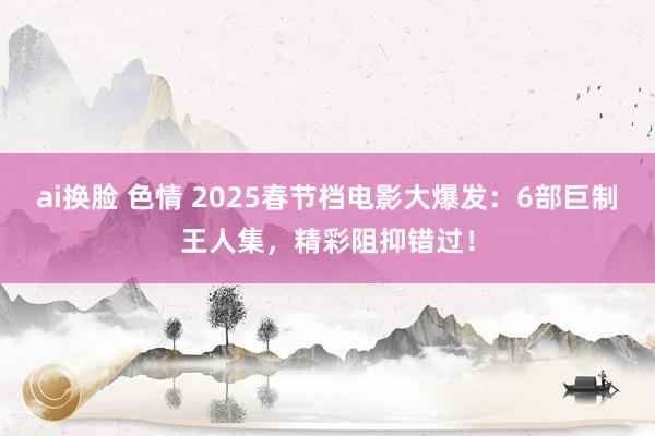 ai换脸 色情 2025春节档电影大爆发：6部巨制王人集，精