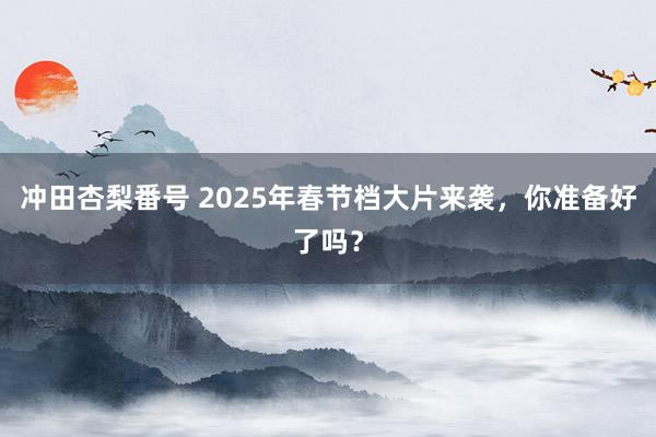 冲田杏梨番号 2025年春节档大片来袭，你准备好了吗？