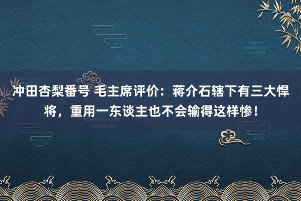 冲田杏梨番号 毛主席评价：蒋介石辖下有三大悍将，重用一东谈主