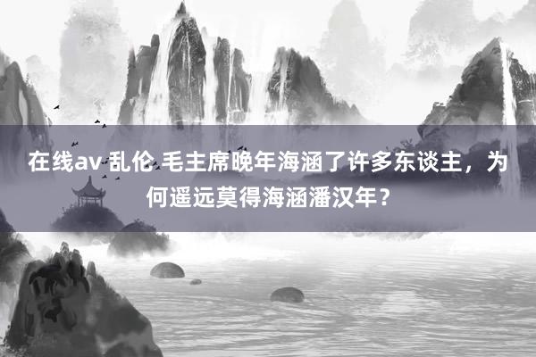 在线av 乱伦 毛主席晚年海涵了许多东谈主，为何遥远莫得海涵