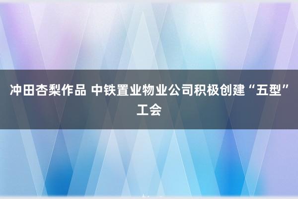 冲田杏梨作品 中铁置业物业公司积极创建“五型”工会