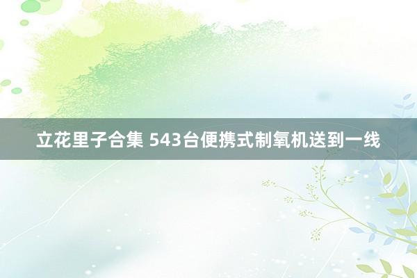 立花里子合集 543台便携式制氧机送到一线