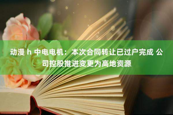 动漫 h 中电电机：本次合同转让已过户完成 公司控股推进变更