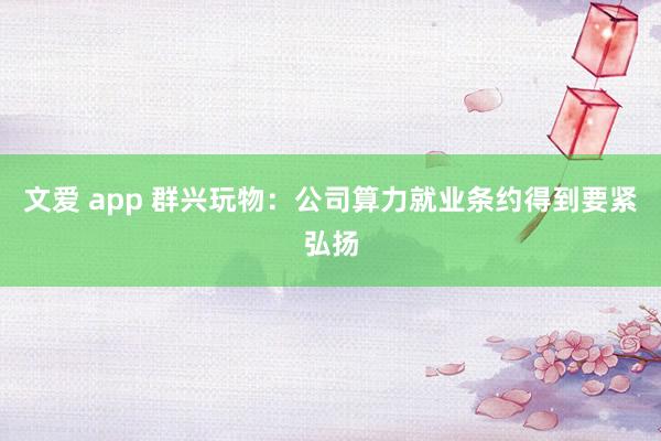 文爱 app 群兴玩物：公司算力就业条约得到要紧弘扬