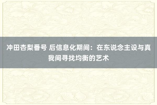 冲田杏梨番号 后信息化期间：在东说念主设与真我间寻找均衡的艺术