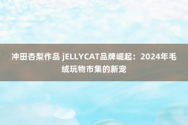 冲田杏梨作品 jELLYCAT品牌崛起：2024年毛绒玩物市