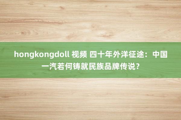 hongkongdoll 视频 四十年外洋征途：中国一汽若何铸就民族品牌传说？