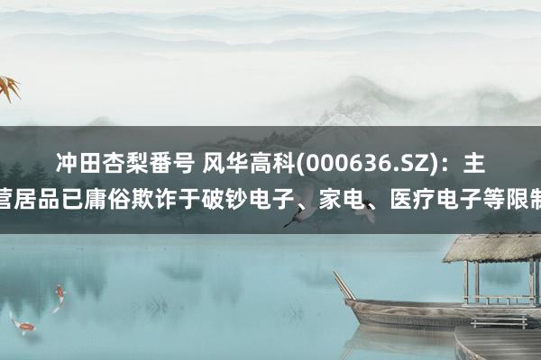 冲田杏梨番号 风华高科(000636.SZ)：主营居品已庸俗欺诈于破钞电子、家电、医疗电子等限制