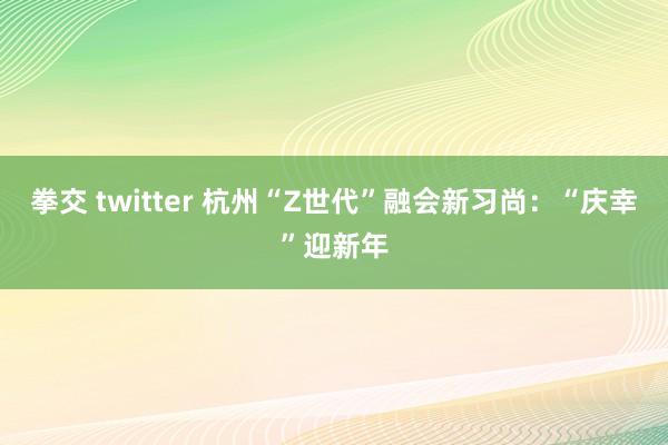 拳交 twitter 杭州“Z世代”融会新习尚：“庆幸”迎新年