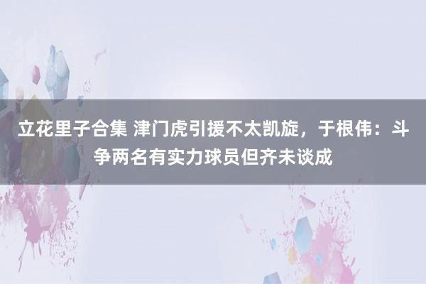 立花里子合集 津门虎引援不太凯旋，于根伟：斗争两名有实力球员但齐未谈成