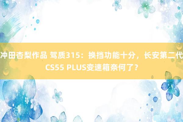 冲田杏梨作品 驾质315：换挡功能十分，长安第二代CS55 PLUS变速箱奈何了？