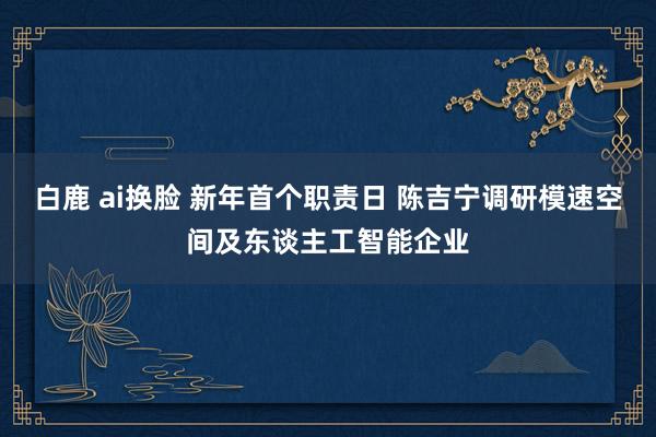 白鹿 ai换脸 新年首个职责日 陈吉宁调研模速空间及东谈主工智能企业