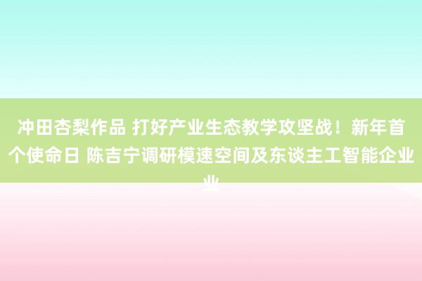 冲田杏梨作品 打好产业生态教学攻坚战！新年首个使命日 陈吉宁调研模速空间及东谈主工智能企业