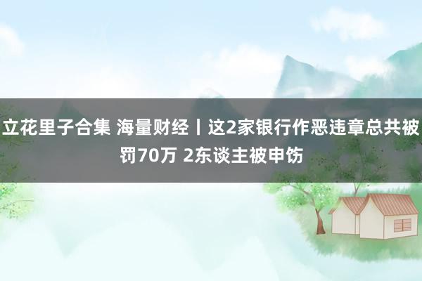 立花里子合集 海量财经丨这2家银行作恶违章总共被罚70万 2东谈主被申饬