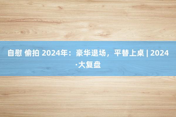 自慰 偷拍 2024年：豪华退场，平替上桌 | 2024·大