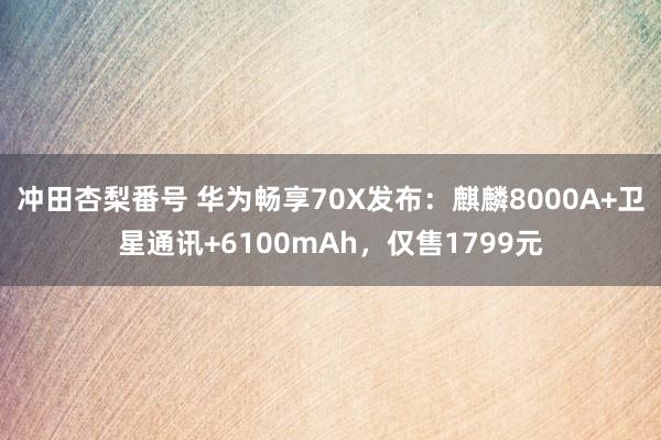 冲田杏梨番号 华为畅享70X发布：麒麟8000A+卫星通讯+