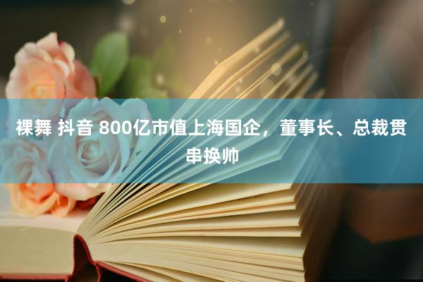 裸舞 抖音 800亿市值上海国企，董事长、总裁贯串换帅