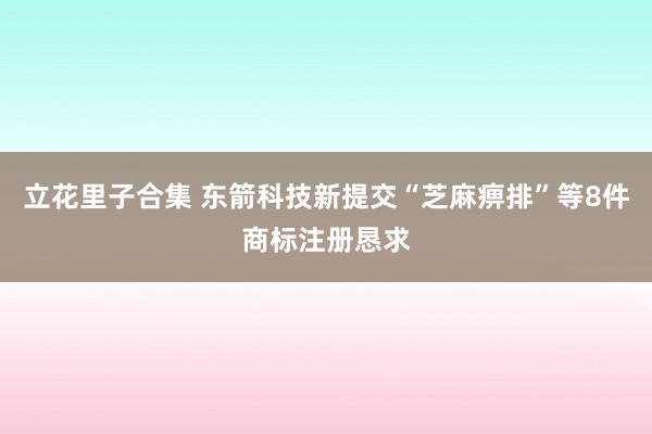 立花里子合集 东箭科技新提交“芝麻痹排”等8件商标注册恳求