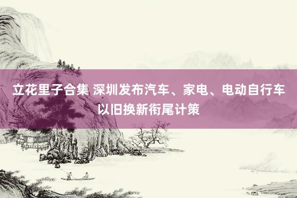 立花里子合集 深圳发布汽车、家电、电动自行车以旧换新衔尾计策