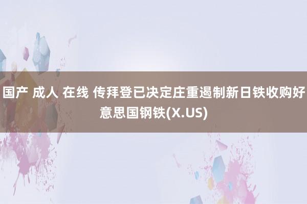 国产 成人 在线 传拜登已决定庄重遏制新日铁收购好意思国钢铁(X.US)